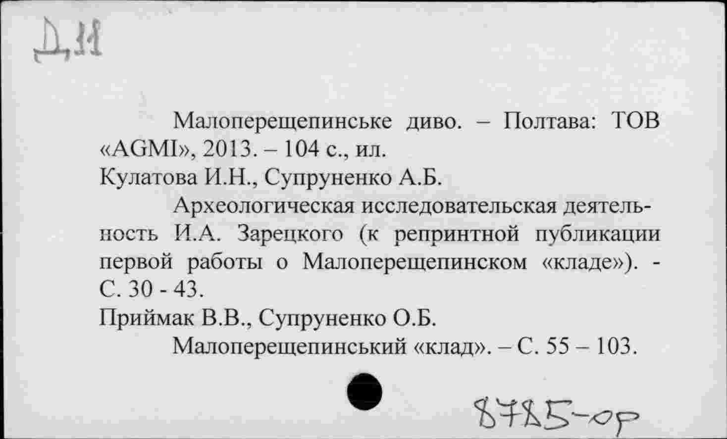 ﻿Малоперещепинське диво. - Полтава: TOB «AGMI», 2013. - 104 с., ил.
Кулатова И.Н., Супруненко А.Б.
Археологическая исследовательская деятельность И.А. Зарецкого (к репринтной публикации первой работы о Малоперещепинском «кладе»). -С. 30 -43.
Приймак В.В., Супруненко О.Б.
Малоперещепинський «клад». — С. 55 - 103.